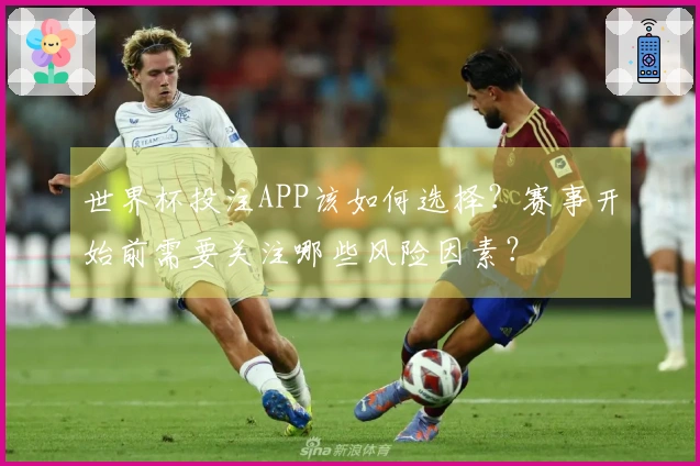 世界杯投注APP该如何选择？赛事开始前需要关注哪些风险因素？