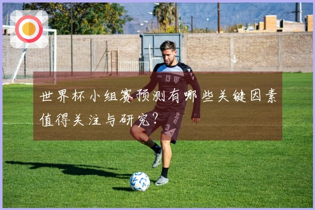 世界杯小组赛预测有哪些关键因素值得关注与研究？