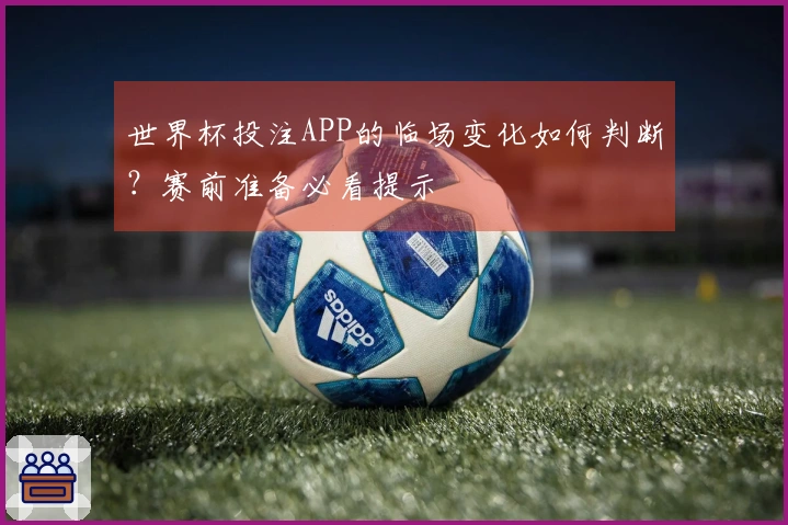 世界杯投注APP的临场变化如何判断？赛前准备必看提示